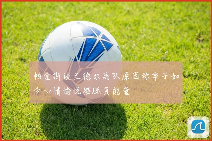 帕金斯谈兰德尔离队原因称华子如今心情愉悦摆脱负能量