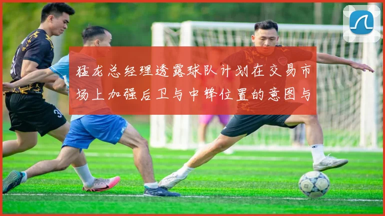猛龙总经理透露球队计划在交易市场上加强后卫与中锋位置的意图与目标