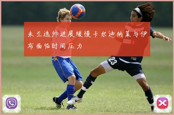 米兰选帅进展缓慢卡尔迪纳莱与伊布面临时间压力