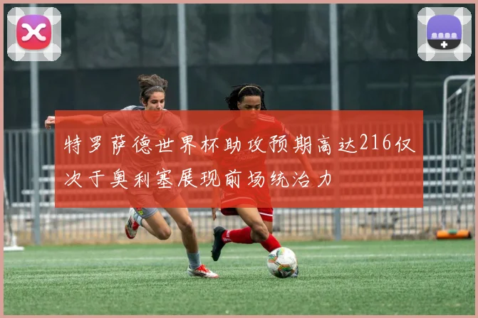 特罗萨德世界杯助攻预期高达216仅次于奥利塞展现前场统治力