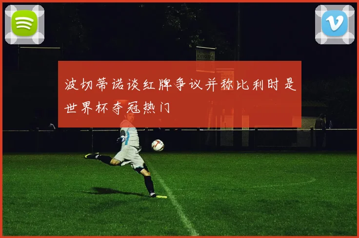 波切蒂诺谈红牌争议并称比利时是世界杯夺冠热门