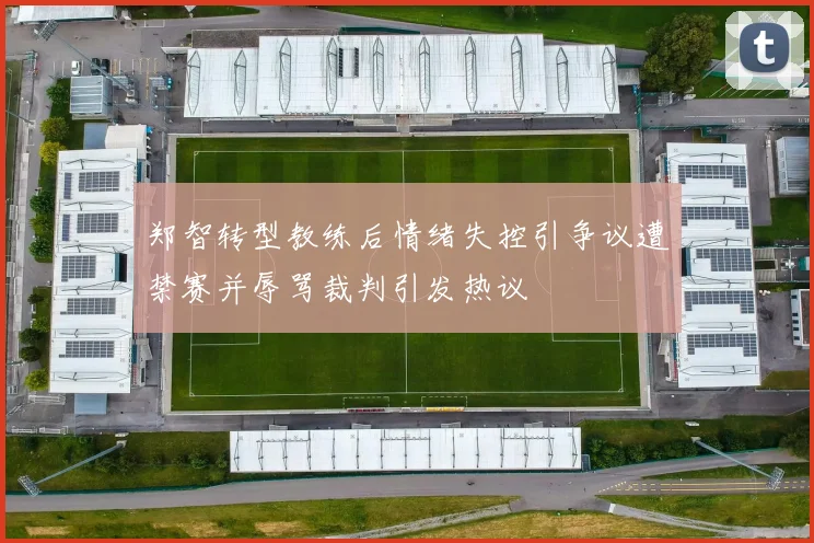 郑智转型教练后情绪失控引争议遭禁赛并辱骂裁判引发热议