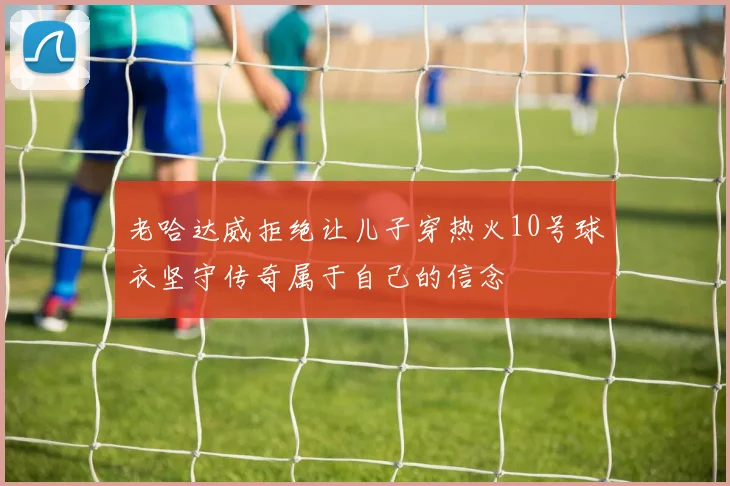 老哈达威拒绝让儿子穿热火10号球衣坚守传奇属于自己的信念