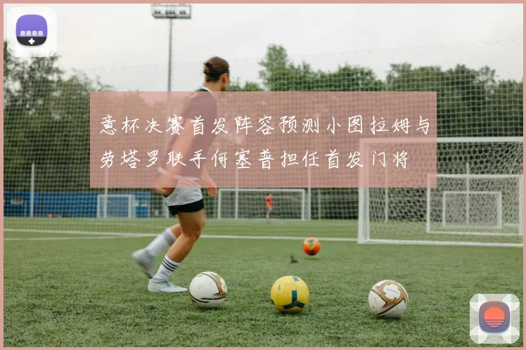 意杯决赛首发阵容预测小图拉姆与劳塔罗联手何塞普担任首发门将