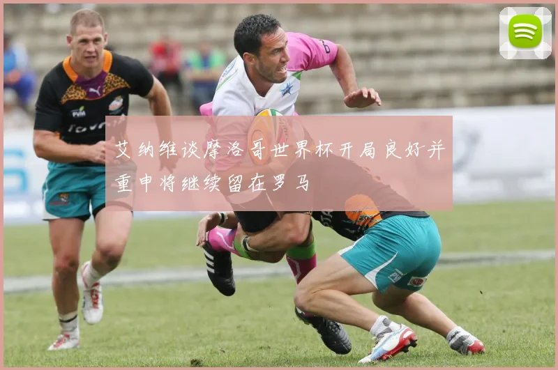 艾纳维谈摩洛哥世界杯开局良好并重申将继续留在罗马
