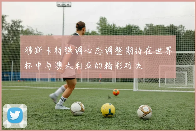 穆斯卡特强调心态调整期待在世界杯中与澳大利亚的精彩对决