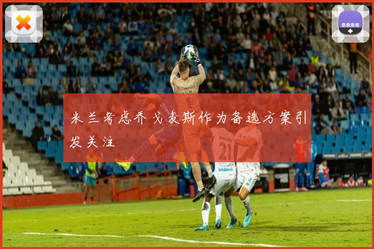 米兰考虑乔戈麦斯作为备选方案引发关注