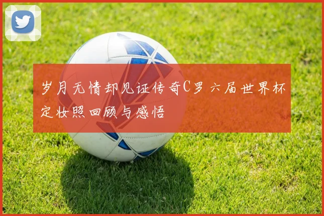 岁月无情却见证传奇C罗六届世界杯定妆照回顾与感悟