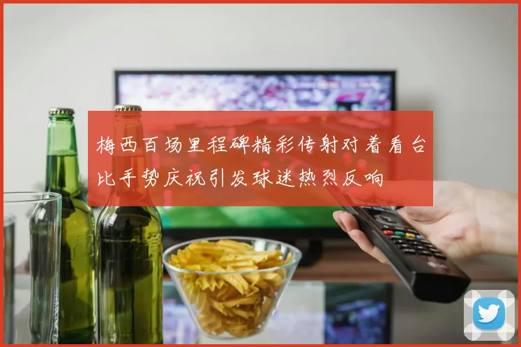梅西百场里程碑精彩传射对着看台比手势庆祝引发球迷热烈反响