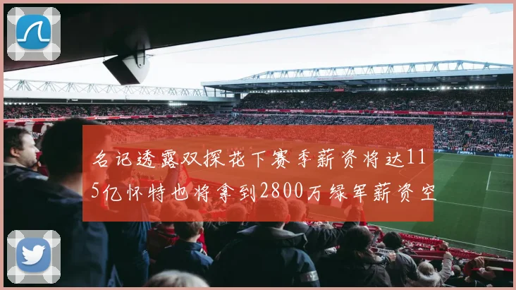 名记透露双探花下赛季薪资将达115亿怀特也将拿到2800万绿军薪资空间依旧紧张